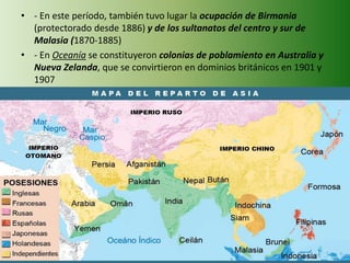 • - En este período, también tuvo lugar la ocupación de Birmania
(protectorado desde 1886) y de los sultanatos del centro y sur de
Malasia (1870-1885)
• - En Oceanía se constituyeron colonias de poblamiento en Australia y
Nueva Zelanda, que se convirtieron en dominios británicos en 1901 y
1907
 