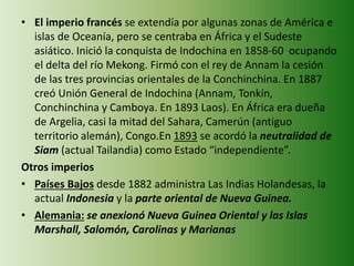 • El imperio francés se extendía por algunas zonas de América e
islas de Oceanía, pero se centraba en África y el Sudeste
asiático. Inició la conquista de Indochina en 1858-60 ocupando
el delta del río Mekong. Firmó con el rey de Annam la cesión
de las tres provincias orientales de la Conchinchina. En 1887
creó Unión General de Indochina (Annam, Tonkín,
Conchinchina y Camboya. En 1893 Laos). En África era dueña
de Argelia, casi la mitad del Sahara, Camerún (antiguo
territorio alemán), Congo.En 1893 se acordó la neutralidad de
Siam (actual Tailandia) como Estado “independiente”.
Otros imperios
• Países Bajos desde 1882 administra Las Indias Holandesas, la
actual Indonesia y la parte oriental de Nueva Guinea.
• Alemania: se anexionó Nueva Guinea Oriental y las Islas
Marshall, Salomón, Carolinas y Marianas
 