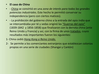• El caso de China
• - China se convirtió en una zona de interés para todas las grandes
potencias industriales. Este hecho le permitió conservar su
independencia (pero con ciertos matices).
• - La prohibición del gobierno chino a la entrada del opio indio que
se intercambiaba por té y sedas originó las “Guerras del opio”
(1839-1842 y 1856-1858) que finalizaron con la derrota china (ante
Reino Unido y Francia) y así, con la firma de unos tratados, cuyos
resultados más importantes fueron los siguientes:
1- China cedió Hong Kong a Reino Unido.
2- Se permite a los comerciantes extranjeros que establezcan colonias
propias en una serie de ciudades (Shangai y Cantón)
 