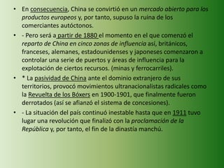 • En consecuencia, China se convirtió en un mercado abierto para los
productos europeos y, por tanto, supuso la ruina de los
comerciantes autóctonos.
• - Pero será a partir de 1880 el momento en el que comenzó el
reparto de China en cinco zonas de influencia así, británicos,
franceses, alemanes, estadounidenses y japoneses comenzaron a
controlar una serie de puertos y áreas de influencia para la
explotación de ciertos recursos. (minas y ferrocarriles).
• * La pasividad de China ante el dominio extranjero de sus
territorios, provocó movimientos ultranacionalistas radicales como
la Revuelta de los Bóxers en 1900-1901, que finalmente fueron
derrotados (así se afianzó el sistema de concesiones).
• - La situación del país continuó inestable hasta que en 1911 tuvo
lugar una revolución que finalizó con la proclamación de la
República y, por tanto, el fin de la dinastía manchú.
 