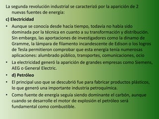 La segunda revolución industrial se caracterizó por la aparición de 2
nuevas fuentes de energía:
c) Electricidad
• Aunque se conocía desde hacía tiempo, todavía no había sido
dominada por la técnica en cuanto a su transformación y distribución.
Sin embargo, las aportaciones de investigadores como la dinamo de
Gramme, la lámpara de filamento incandescente de Edison o los logros
de Tesla permitieron comprobar que esta energía tenía numerosas
aplicaciones: alumbrado público, transportes, comunicaciones, ocio
• La electricidad generó la aparición de grandes empresas como Siemens,
AEG o General Electric.
• d) Petróleo
• El principal uso que se descubrió fue para fabricar productos plásticos,
lo que generó una importante industria petroquímica.
• Como fuente de energía seguía siendo dominante el carbón, aunque
cuando se desarrolle el motor de explosión el petróleo será
fundamental como combustible.
 