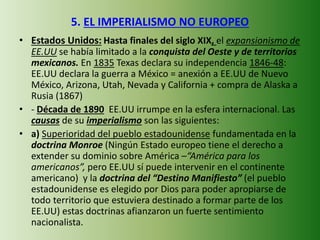 5. EL IMPERIALISMO NO EUROPEO
• Estados Unidos: Hasta finales del siglo XIX, el expansionismo de
EE.UU se había limitado a la conquista del Oeste y de territorios
mexicanos. En 1835 Texas declara su independencia 1846-48:
EE.UU declara la guerra a México = anexión a EE.UU de Nuevo
México, Arizona, Utah, Nevada y California + compra de Alaska a
Rusia (1867)
• - Década de 1890 EE.UU irrumpe en la esfera internacional. Las
causas de su imperialismo son las siguientes:
• a) Superioridad del pueblo estadounidense fundamentada en la
doctrina Monroe (Ningún Estado europeo tiene el derecho a
extender su dominio sobre América –“América para los
americanos”, pero EE.UU sí puede intervenir en el continente
americano) y la doctrina del “Destino Manifiesto” (el pueblo
estadounidense es elegido por Dios para poder apropiarse de
todo territorio que estuviera destinado a formar parte de los
EE.UU) estas doctrinas afianzaron un fuerte sentimiento
nacionalista.
 