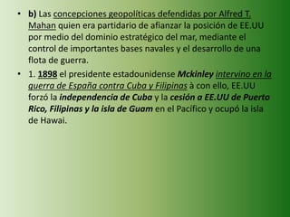 • b) Las concepciones geopolíticas defendidas por Alfred T.
Mahan quien era partidario de afianzar la posición de EE.UU
por medio del dominio estratégico del mar, mediante el
control de importantes bases navales y el desarrollo de una
flota de guerra.
• 1. 1898 el presidente estadounidense Mckinley intervino en la
guerra de España contra Cuba y Filipinas à con ello, EE.UU
forzó la independencia de Cuba y la cesión a EE.UU de Puerto
Rico, Filipinas y la isla de Guam en el Pacífico y ocupó la isla
de Hawai.
 