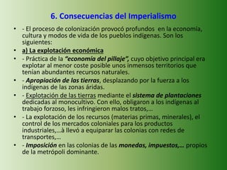 6. Consecuencias del Imperialismo
• - El proceso de colonización provocó profundos en la economía,
cultura y modos de vida de los pueblos indígenas. Son los
siguientes:
• a) La explotación económica
• - Práctica de la “economía del pillaje”, cuyo objetivo principal era
explotar al menor coste posible unos inmensos territorios que
tenían abundantes recursos naturales.
• - Apropiación de las tierras, desplazando por la fuerza a los
indígenas de las zonas áridas.
• - Explotación de las tierras mediante el sistema de plantaciones
dedicadas al monocultivo. Con ello, obligaron a los indígenas al
trabajo forzoso, les infringieron malos tratos,…
• - La explotación de los recursos (materias primas, minerales), el
control de los mercados coloniales para los productos
industriales,…à llevó a equiparar las colonias con redes de
transportes,…
• - Imposición en las colonias de las monedas, impuestos,… propios
de la metrópoli dominante.
 