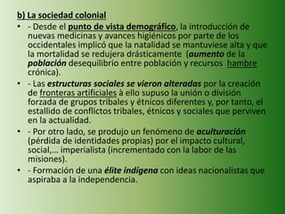 b) La sociedad colonial
• - Desde el punto de vista demográfico, la introducción de
nuevas medicinas y avances higiénicos por parte de los
occidentales implicó que la natalidad se mantuviese alta y que
la mortalidad se redujera drásticamente (aumento de la
población desequilibrio entre población y recursos hambre
crónica).
• - Las estructuras sociales se vieron alteradas por la creación
de fronteras artificiales à ello supuso la unión o división
forzada de grupos tribales y étnicos diferentes y, por tanto, el
estallido de conflictos tribales, étnicos y sociales que perviven
en la actualidad.
• - Por otro lado, se produjo un fenómeno de aculturación
(pérdida de identidades propias) por el impacto cultural,
social,… imperialista (incrementado con la labor de las
misiones).
• - Formación de una élite indígena con ideas nacionalistas que
aspiraba a la independencia.
 