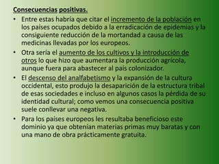 Consecuencias positivas.
• Entre estas habría que citar el incremento de la población en
los países ocupados debido a la erradicación de epidemias y la
consiguiente reducción de la mortandad a causa de las
medicinas llevadas por los europeos.
• Otra sería el aumento de los cultivos y la introducción de
otros lo que hizo que aumentara la producción agrícola,
aunque fuera para abastecer al país colonizador.
• El descenso del analfabetismo y la expansión de la cultura
occidental, esto produjo la desaparición de la estructura tribal
de esas sociedades e incluso en algunos casos la pérdida de su
identidad cultural; como vemos una consecuencia positiva
suele conllevar una negativa.
• Para los países europeos les resultaba beneficioso este
dominio ya que obtenían materias primas muy baratas y con
una mano de obra prácticamente gratuita.
 