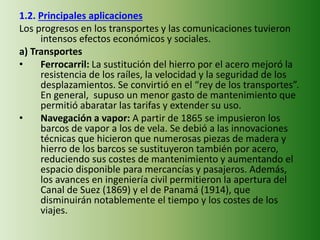 1.2. Principales aplicaciones
Los progresos en los transportes y las comunicaciones tuvieron
intensos efectos económicos y sociales.
a) Transportes
• Ferrocarril: La sustitución del hierro por el acero mejoró la
resistencia de los raíles, la velocidad y la seguridad de los
desplazamientos. Se convirtió en el “rey de los transportes”.
En general, supuso un menor gasto de mantenimiento que
permitió abaratar las tarifas y extender su uso.
• Navegación a vapor: A partir de 1865 se impusieron los
barcos de vapor a los de vela. Se debió a las innovaciones
técnicas que hicieron que numerosas piezas de madera y
hierro de los barcos se sustituyeron también por acero,
reduciendo sus costes de mantenimiento y aumentando el
espacio disponible para mercancías y pasajeros. Además,
los avances en ingeniería civil permitieron la apertura del
Canal de Suez (1869) y el de Panamá (1914), que
disminuirán notablemente el tiempo y los costes de los
viajes.
 