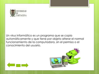 Un virus informático es un programa que se copia 
automáticamente y que tiene por objeto alterar el normal 
funcionamiento de la computadora, sin el permiso o el 
conocimiento del usuario. 
 