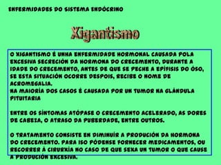 Enfermidades do Sistema EndócrinoXigantismoO Xigantismo é unha enfermidade hormonal causada pola excesiva secreción da hormona do crecemento, durante a idade do crecemento, antes de que se peche a epífisis do óso, se esta situación ocorre despois, recibe o nome de acromegalia.Na maioría dos casos é causada por un tumor na glándula pituitaria Entre os síntomas atópase o crecemento acelerado, as dores de cabeza, o atraso da puberdade, entre outros.O tratamento consiste en diminuír a produción da hormona do crecemento. Para iso pódense fornecer medicamentos, ou recorrer á cirurxía no caso de que sexa un tumor o que cause a produción excesiva. 