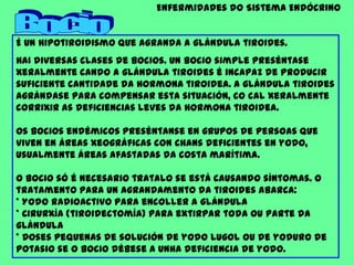 Enfermidades do Sistema EndócrinoBocioÉ un hipotiroidismo que agranda a glándula tiroides.Hai diversas clases de bocios. Un bocio simple preséntase xeralmente cando a glándula tiroides é incapaz de producir suficiente cantidade da hormona tiroidea. A glándula tiroides agrándase para compensar esta situación, co cal xeralmente corrixir as deficiencias leves da hormona tiroidea.Os bocios endémicos preséntanse en grupos de persoas que viven en áreas xeográficas con chans deficientes en yodo, usualmente áreas afastadas da costa marítima.O bocio só é necesario tratalo se está causando síntomas. O tratamento para un agrandamento da tiroides abarca:* Yodo radioactivo para encoller a glándula* Cirurxía (tiroidectomía) para extirpar toda ou parte da glándula* Doses pequenas de solución de yodo Lugol ou de yoduro de potasio se o bocio débese a unha deficiencia de yodo.