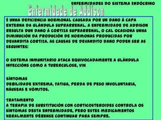 Enfermidades do Sistema EndócrinoEnfermidade de AddisonÉ unha deficiencia hormonal causada por un dano á capa externa da glándula suprarrenal. A enfermidade de Addison resulta dun dano á cortiza suprarrenal, o cal ocasiona unha diminución da produción de hormonas producidas por devandita cortiza. As causas de devandito dano poden ser as seguintes:O sistema inmunitario ataca equivocadamente a glándulaInfeccións como a tuberculose, VIH Síntomas Debilidade extrema, Fatiga, Perda de peso involuntaria, Náuseas e vómitos.Tratamento A terapia de substitución con corticosteroides controla os síntomas desta enfermidade, pero estes medicamentos xeralmente débense continuar para sempre. 