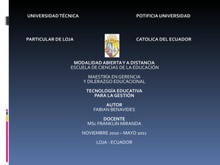 UNIVERSIDAD TÉCNICA  POTIFICIA UNIVERSIDAD PARTICULAR DE LOJA  CATOLICA DEL ECUADOR        MODALIDAD ABIERTA Y A DISTANCIA ESCUELA DE CIENCIAS DE LA EDUCACIÓN   MAESTRÍA EN GERENCIA Y DILERAZGO EDUCACIONAL   TECNOLOGÍA EDUCATIVA PARA LA GESTIÓN AUTOR FABIAN BENAVIDES DOCENTE MSc FRANKLIN MIRANDA   NOVIEMBRE 2010 – MAYO 2011   LOJA - ECUADOR 