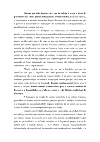 Afirmar que todo linguista deve ser formalista é seguir a linha de
pensamento que situa a prática do linguista na prática científica. Enquanto cientista,
o linguista deve se submeter a uma série de procedimentos éticos que garantem (no que
é possível a possibilidade de “replicação” do experimento e, consequentemente, a
possibilidade de refutação da teoria.
A necessidade de divulgação, de coletivização do conhecimento, que
permite o questionamento de uma teoria, demanda uma linguagem precisa. Nesse caso,
nos lembra Chomsky, o termo linguagem está sendo usado metaforicamente (assim
como é metáfora dizer que avião voa), por que essa linguagem técnica é criada pelo
homem para um fim específico, construir o discurso científico, ao passo que as línguas
naturais são simplesmente inerentes aos humanos (assim como cantar o é para os
pássaros), ninguém inventou uma língua natural. Literalmente não aprendemos, no
sentido de que não há necessidade de qualquer treinamento, nossa língua materna
(amadurece, diria Chomsky), enquanto que a aprendizagem de uma linguagem formal
demanda um longo treinamento. As linguagens formais não podem, portanto, ser
confundidas com as línguas naturais.
Alguém poderia argumentar: mas por que a linguística tem que ser
científica? Por que a linguística não pode pertencer às humanidades? Essa
evidentemente não é uma questão de resposta simples. E ela parece ser ainda mais
complexa quando o objeto de estudos é a linguagem humana, por que, talvez mais do
que outros objetos teóricos, ela é natural e humana simultaneamente (como a luz é
matéria e energia). Vamos reservar o termo ciência para o estudo naturalista da
linguagem e humanidades para falarmos sobre a visão histórica (subjetiva) da
linguagem.
A linguagem, da posição do cientista naturalista, é um sistema regulado,
passível de ser descrito matematicamente e, portanto, previsível. O objeto do humanista
é a linguagem na sua particularidade, enquanto expressão de um sujeito que é, sem
sombra de dúvidas, atravessado pela ideologia, pelo desejo...
Enquanto subjetividade, a linguagem não é passível de ser estudada por uma
metodologia naturalista precisamente porque ela marca o não-sistemático, o lapso. Se
nas ciências naturais é necessário que a teoria tenha alguma capacidade preditiva (que
pode ser probabilística), na reflexão humanista ela é impossível, porque se trata de
refletir sobre a vontade humana (o livre arbítrio, o desejo), fundamentalmente
indeterminada, não-reproduzível. Sem detalhar essa metodologia das humanidades – a
 
