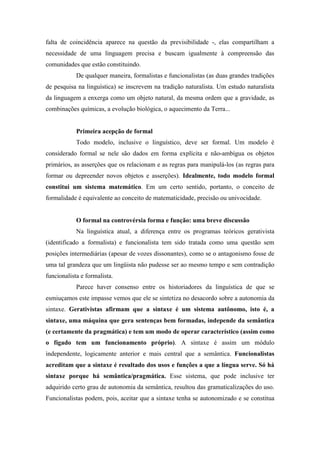 falta de coincidência aparece na questão da previsibilidade -, elas compartilham a
necessidade de uma linguagem precisa e buscam igualmente à compreensão das
comunidades que estão constituindo.
De qualquer maneira, formalistas e funcionalistas (as duas grandes tradições
de pesquisa na linguística) se inscrevem na tradição naturalista. Um estudo naturalista
da linguagem a enxerga como um objeto natural, da mesma ordem que a gravidade, as
combinações químicas, a evolução biológica, o aquecimento da Terra...
Primeira acepção de formal
Todo modelo, inclusive o linguístico, deve ser formal. Um modelo é
considerado formal se nele são dados em forma explícita e não-ambígua os objetos
primários, as asserções que os relacionam e as regras para manipulá-los (as regras para
formar ou depreender novos objetos e asserções). Idealmente, todo modelo formal
constitui um sistema matemático. Em um certo sentido, portanto, o conceito de
formalidade é equivalente ao conceito de matematicidade, precisão ou univocidade.
O formal na controvérsia forma e função: uma breve discussão
Na linguística atual, a diferença entre os programas teóricos gerativista
(identificado a formalista) e funcionalista tem sido tratada como uma questão sem
posições intermediárias (apesar de vozes dissonantes), como se o antagonismo fosse de
uma tal grandeza que um lingüista não pudesse ser ao mesmo tempo e sem contradição
funcionalista e formalista.
Parece haver consenso entre os historiadores da linguística de que se
esmiuçamos este impasse vemos que ele se sintetiza no desacordo sobre a autonomia da
sintaxe. Gerativistas afirmam que a sintaxe é um sistema autônomo, isto é, a
sintaxe, uma máquina que gera sentenças bem formadas, independe da semântica
(e certamente da pragmática) e tem um modo de operar característico (assim como
o fígado tem um funcionamento próprio). A sintaxe é assim um módulo
independente, logicamente anterior e mais central que a semântica. Funcionalistas
acreditam que a sintaxe é resultado dos usos e funções a que a língua serve. Só há
sintaxe porque há semântica/pragmática. Esse sistema, que pode inclusive ter
adquirido certo grau de autonomia da semântica, resultou das gramaticalizações do uso.
Funcionalistas podem, pois, aceitar que a sintaxe tenha se autonomizado e se constitua
 