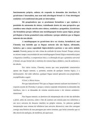 funcionamento próprio, embora ele responda às demandas das interfaces. O
gerativismo é internalista, mas nem toda abordagem formal o é. Uma abordagem
semântica veri-condicional não pode ser internalista.
Há pesquisadores que se proclamam formalistas e que rejeitam o
postulado da autonomia da sintaxe, trabalhando dentro de uma perspectiva que
considera uma relação estreita entre sintaxe, semântica e pragmática. Gerativistas
são formalistas porque utilizam uma metalinguagem técnica quase lógica, porque
privilegiam a forma gramatical como autônoma e porque admitem que as línguas
naturais são um cálculo.
A metalinguagem no gerativismo deve ser técnica, formalizável, mas
Chomsky tem insistido que as línguas naturais não são lógicas, afirmando,
inclusive, que a nossa capacidade lógico-dedutiva pertence a um outro módulo
mental. Chomsky parece ter sido vítima da confusão do termo formal. Porque colocou
ao mesmo tempo a necessidade de uma metalinguagem formal (lógico-matemática) para
a linguística científica, o compromisso ético, e a afirmação de que a gramática universal
é formal, em que formal não é sinônimo de sistema lógico dedutivo, mas de autônomo e
de cálculo.
Em vários textos, Chomsky mostra que uma propriedade característica
apenas das línguas naturais, e, portanto, ausente de qualquer sistema lógico, é o
deslocamento. Até onde sabemos, qualquer língua natural apresenta essa propriedade,
exemplificada a seguir:
O José, a Maria beijou.
Por que topicalizamos? Por que as línguas naturais realizam movimentos? A
resposta recente de Chomsky é: porque a sintaxe responde otimamente às demandas das
interfaces, isto é, as demandas do sistema sensório-motor e do sistema semântico-
intencional.
Nas línguas naturais, os domínios de interpretação não só não são definidos
a priori, antes da conversa, como o fato de usarmos um sistema para nos referirmos a
um novo universo de discurso interfere no próprio sistema. As palavras ganham
interpretação num sistema de referência (um universo discursivo), mas elas carregam
consigo uma história de suas passagens por outros sistemas, que inclui extensões que se
dão através de analogias, de metáforas, de equívocos.
 