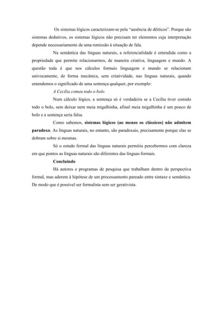 Os sistemas lógicos caracterizam-se pela “ausência de dêiticos”. Porque são
sistemas dedutivos, os sistemas lógicos não precisam ter elementos cuja interpretação
depende necessariamente de uma remissão à situação de fala.
Na semântica das línguas naturais, a referencialidade é entendida como a
propriedade que permite relacionarmos, de maneira criativa, linguagem e mundo. A
questão toda é que nos cálculos formais linguagem e mundo se relacionam
univocamente, de forma mecânica, sem criatividade, nas línguas naturais, quando
entendemos o significado de uma sentença qualquer, por exemplo:
A Cecília comeu todo o bolo
Num cálculo lógico, a sentença só é verdadeira se a Cecília tiver comido
todo o bolo, sem deixar nem meia migalhinha, afinal meia migalhinha é um pouco de
bolo e a sentença seria falsa.
Como sabemos, sistemas lógicos (ao menos os clássicos) não admitem
paradoxo. As línguas naturais, no entanto, são paradoxais, precisamente porque elas se
dobram sobre si mesmas.
Só o estudo formal das línguas naturais permitiu percebermos com clareza
em que pontos as línguas naturais são diferentes das línguas formais.
Concluindo
Há autores e programas de pesquisa que trabalham dentro da perspectiva
formal, mas aderem à hipótese de um processamento pareado entre sintaxe e semântica.
De modo que é possível ser formalista sem ser gerativista.
 