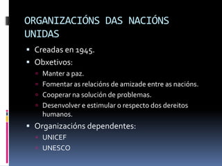 ORGANIZACIÓNS DAS NACIÓNS
UNIDAS
 Creadas en 1945.
 Obxetivos:
   Manter a paz.
   Fomentar as relacións de amizade entre as nacións.
   Cooperar na solución de problemas.
   Desenvolver e estimular o respecto dos dereitos
    humanos.
 Organizacións dependentes:
   UNICEF
   UNESCO
 
