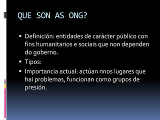 QUE SON AS ONG?

 Definición: entidades de carácter público con
  fins humanitarios e sociais que non dependen
  do goberno.
 Tipos:
 Importancia actual: actúan nnos lugares que
  hai problemas, funcionan como grupos de
  presión.
 
