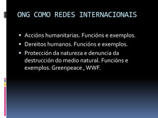 ONG COMO REDES INTERNACIONAIS

 Accións humanitarias. Funcións e exemplos.
 Dereitos humanos. Funcións e exemplos.
 Protección da natureza e denuncia da
  destrucción do medio natural. Funcións e
  exemplos. Greenpeace , WWF.
 