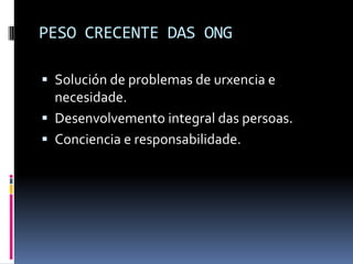 PESO CRECENTE DAS ONG

 Solución de problemas de urxencia e
  necesidade.
 Desenvolvemento integral das persoas.
 Conciencia e responsabilidade.
 
