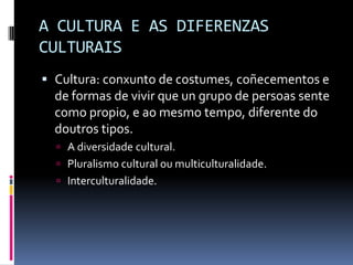 A CULTURA E AS DIFERENZAS
CULTURAIS
 Cultura: conxunto de costumes, coñecementos e
  de formas de vivir que un grupo de persoas sente
  como propio, e ao mesmo tempo, diferente do
  doutros tipos.
   A diversidade cultural.
   Pluralismo cultural ou multiculturalidade.
   Interculturalidade.
 