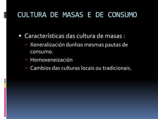 CULTURA DE MASAS E DE CONSUMO

 Características das cultura de masas :
   Xeneralización dunhas mesmas pautas de
    consumo.
   Homoxeneización
   Cambios das culturas locais ou tradicionais.
 