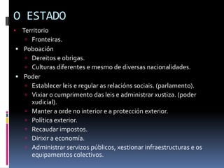 O ESTADO
• Territorio
    Fronteiras.
 Poboación
    Dereitos e obrigas.
    Culturas diferentes e mesmo de diversas nacionalidades.
 Poder
    Establecer leis e regular as relacións sociais. (parlamento).
    Vixiar o cumprimento das leis e administrar xustiza. (poder
     xudicial).
    Manter a orde no interior e a protección exterior.
    Política exterior.
    Recaudar impostos.
    Dirixir a economía.
    Administrar servizos públicos, xestionar infraestructuras e os
     equipamentos colectivos.
 