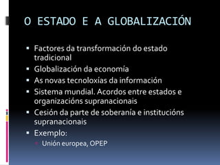 O ESTADO E A GLOBALIZACIÓN

 Factores da transformación do estado
  tradicional
 Globalización da economía
 As novas tecnoloxías da información
 Sistema mundial. Acordos entre estados e
  organizacións supranacionais
 Cesión da parte de soberanía e institucións
  supranacionais
 Exemplo:
   Unión europea, OPEP
 