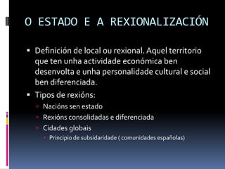 O ESTADO E A REXIONALIZACIÓN

 Definición de local ou rexional. Aquel territorio
  que ten unha actividade económica ben
  desenvolta e unha personalidade cultural e social
  ben diferenciada.
 Tipos de rexións:
   Nacións sen estado
   Rexións consolidadas e diferenciada
   Cidades globais
      Principio de subsidaridade ( comunidades españolas)
 