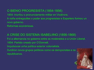 O BIENIO PROGRESISTA (1854-1856)
1854: triunfou o pronunciamento militar en Vicálvora.
A raíña entregoulles o poder aos progresistas e Espartero formou un
novo goberno.
Reformas económicas.
A CRISE DO SISTEMA ISABELIINO (1856-1868)
Foi a alternancia no goberno entre os moderados e a Unión Liberal.
1854: Partido creado por O’Donnell.
Impulsouse unha política exterior colonialista.
Xurdiron novos grupos políticos como os demçocratas e os
republicanos.
 