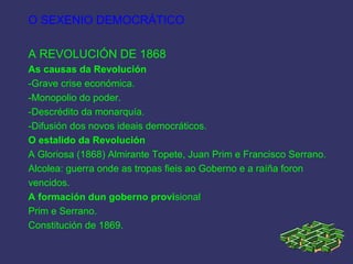 O SEXENIO DEMOCRÁTICO
A REVOLUCIÓN DE 1868
As causas da Revolución
-Grave crise económica.
-Monopolio do poder.
-Descrédito da monarquía.
-Difusión dos novos ideais democráticos.
O estalido da Revolución
A Gloriosa (1868) Almirante Topete, Juan Prim e Francisco Serrano.
Alcolea: guerra onde as tropas fieis ao Goberno e a raíña foron
vencidos.
A formación dun goberno provisional
Prim e Serrano.
Constitución de 1869.
 