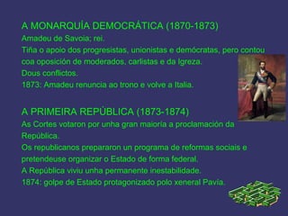 A MONARQUÍA DEMOCRÁTICA (1870-1873)
Amadeu de Savoia; rei.
Tiña o apoio dos progresistas, unionistas e demócratas, pero contou
coa oposición de moderados, carlistas e da Igreza.
Dous conflictos.
1873: Amadeu renuncia ao trono e volve a Italia.
A PRIMEIRA REPÚBLICA (1873-1874)
As Cortes votaron por unha gran maioría a proclamación da
República.
Os republicanos prepararon un programa de reformas sociais e
pretendeuse organizar o Estado de forma federal.
A República viviu unha permanente inestabilidade.
1874: golpe de Estado protagonizado polo xeneral Pavía.
 
