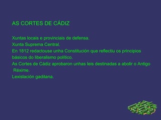 AS CORTES DE CÁDIZ
Xuntas locais e provinciais de defensa.
Xunta Suprema Central.
En 1812 redactouse unha Constitución que reflectiu os principios
básicos do liberalismo político.
As Cortes de Cádiz aprobaron unhas leis destinadas a abolir o Antigo
Réxime.
Lexislación gaditana.
 