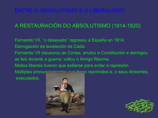 ENTRE O ABSOLUTISMO E O LIBERALISMO
A RESTAURACIÓN DO ABSOLUTISMO (1814-1820)
Fernando VII, “o desexado” regresou a España en 1814.
Derrogación da lexislación de Cádiz.
Fernando VII clausurou as Cortes, anulou a Constitución e derrogou
as leis durante a guerra; voltou ó Anrigo Réxime.
Moitos liberais tiveron que exiliarse para evitar a represión.
Múltiples pronunciamentos que foron reprimidos e, o seus dirixentes,
executados.
 