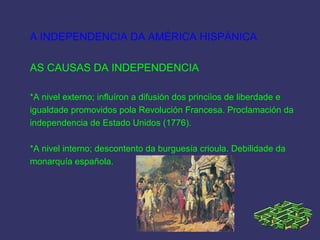A INDEPENDENCIA DA AMÉRICA HISPÁNICA
AS CAUSAS DA INDEPENDENCIA
*A nivel externo; influíron a difusión dos princiìos de liberdade e
igualdade promovidos pola Revolución Francesa. Proclamación da
independencia de Estado Unidos (1776).
*A nivel interno; descontento da burguesía crioula. Debilidade da
monarquía española.
 
