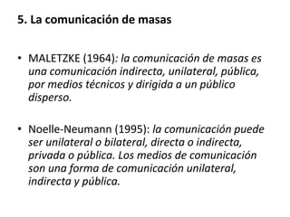 5. La comunicación de masas
• MALETZKE (1964): la comunicación de masas es
una comunicación indirecta, unilateral, pública,
por medios técnicos y dirigida a un público
disperso.
• Noelle-Neumann (1995): la comunicación puede
ser unilateral o bilateral, directa o indirecta,
privada o pública. Los medios de comunicación
son una forma de comunicación unilateral,
indirecta y pública.
 