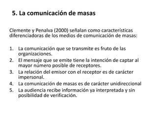 Clemente y Penalva (2000) señalan como características
diferenciadoras de los medios de comunicación de masas:
1. La comunicación que se transmite es fruto de las
organizaciones.
2. El mensaje que se emite tiene la intención de captar al
mayor número posible de receptores.
3. La relación del emisor con el receptor es de carácter
impersonal.
4. La comunicación de masas es de carácter unidireccional
5. La audiencia recibe información ya interpretada y sin
posibilidad de verificación.
5. La comunicación de masas
 
