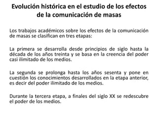Evolución histórica en el estudio de los efectos
de la comunicación de masas
Los trabajos académicos sobre los efectos de la comunicación
de masas se clasifican en tres etapas:
La primera se desarrolla desde principios de siglo hasta la
década de los años treinta y se basa en la creencia del poder
casi ilimitado de los medios.
La segunda se prolonga hasta los años sesenta y pone en
cuestión los conocimientos desarrollados en la etapa anterior,
es decir del poder ilimitado de los medios.
Durante la tercera etapa, a finales del siglo XX se redescubre
el poder de los medios.
 