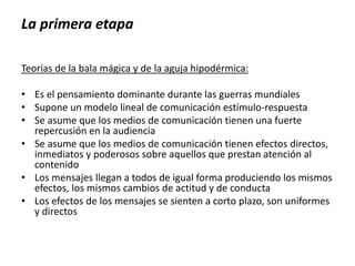 La primera etapa
Teorías de la bala mágica y de la aguja hipodérmica:
• Es el pensamiento dominante durante las guerras mundiales
• Supone un modelo lineal de comunicación estímulo-respuesta
• Se asume que los medios de comunicación tienen una fuerte
repercusión en la audiencia
• Se asume que los medios de comunicación tienen efectos directos,
inmediatos y poderosos sobre aquellos que prestan atención al
contenido
• Los mensajes llegan a todos de igual forma produciendo los mismos
efectos, los mismos cambios de actitud y de conducta
• Los efectos de los mensajes se sienten a corto plazo, son uniformes
y directos
 
