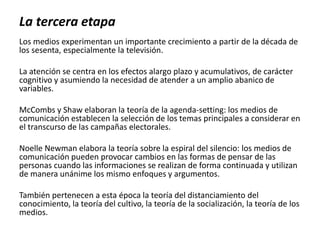 Los medios experimentan un importante crecimiento a partir de la década de
los sesenta, especialmente la televisión.
La atención se centra en los efectos alargo plazo y acumulativos, de carácter
cognitivo y asumiendo la necesidad de atender a un amplio abanico de
variables.
McCombs y Shaw elaboran la teoría de la agenda-setting: los medios de
comunicación establecen la selección de los temas principales a considerar en
el transcurso de las campañas electorales.
Noelle Newman elabora la teoría sobre la espiral del silencio: los medios de
comunicación pueden provocar cambios en las formas de pensar de las
personas cuando las informaciones se realizan de forma continuada y utilizan
de manera unánime los mismo enfoques y argumentos.
También pertenecen a esta época la teoría del distanciamiento del
conocimiento, la teoría del cultivo, la teoría de la socialización, la teoría de los
medios.
La tercera etapa
 