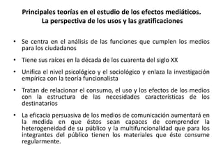 Principales teorías en el estudio de los efectos mediáticos.
La perspectiva de los usos y las gratificaciones
• Se centra en el análisis de las funciones que cumplen los medios
para los ciudadanos
• Tiene sus raíces en la década de los cuarenta del siglo XX
• Unifica el nivel psicológico y el sociológico y enlaza la investigación
empírica con la teoría funcionalista
• Tratan de relacionar el consumo, el uso y los efectos de los medios
con la estructura de las necesidades características de los
destinatarios
• La eficacia persuasiva de los medios de comunicación aumentará en
la medida en que éstos sean capaces de comprender la
heterogeneidad de su público y la multifuncionalidad que para los
integrantes del público tienen los materiales que éste consume
regularmente.
 