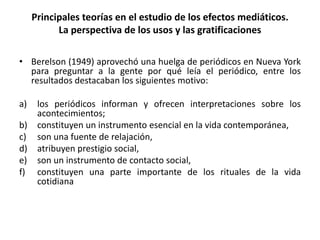 • Berelson (1949) aprovechó una huelga de periódicos en Nueva York
para preguntar a la gente por qué leía el periódico, entre los
resultados destacaban los siguientes motivo:
a) los periódicos informan y ofrecen interpretaciones sobre los
acontecimientos;
b) constituyen un instrumento esencial en la vida contemporánea,
c) son una fuente de relajación,
d) atribuyen prestigio social,
e) son un instrumento de contacto social,
f) constituyen una parte importante de los rituales de la vida
cotidiana
Principales teorías en el estudio de los efectos mediáticos.
La perspectiva de los usos y las gratificaciones
 