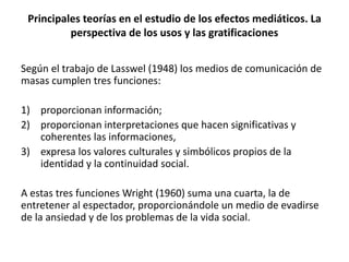 Según el trabajo de Lasswel (1948) los medios de comunicación de
masas cumplen tres funciones:
1) proporcionan información;
2) proporcionan interpretaciones que hacen significativas y
coherentes las informaciones,
3) expresa los valores culturales y simbólicos propios de la
identidad y la continuidad social.
A estas tres funciones Wright (1960) suma una cuarta, la de
entretener al espectador, proporcionándole un medio de evadirse
de la ansiedad y de los problemas de la vida social.
Principales teorías en el estudio de los efectos mediáticos. La
perspectiva de los usos y las gratificaciones
 