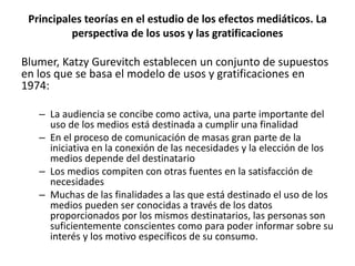 Blumer, Katzy Gurevitch establecen un conjunto de supuestos
en los que se basa el modelo de usos y gratificaciones en
1974:
– La audiencia se concibe como activa, una parte importante del
uso de los medios está destinada a cumplir una finalidad
– En el proceso de comunicación de masas gran parte de la
iniciativa en la conexión de las necesidades y la elección de los
medios depende del destinatario
– Los medios compiten con otras fuentes en la satisfacción de
necesidades
– Muchas de las finalidades a las que está destinado el uso de los
medios pueden ser conocidas a través de los datos
proporcionados por los mismos destinatarios, las personas son
suficientemente conscientes como para poder informar sobre su
interés y los motivo específicos de su consumo.
Principales teorías en el estudio de los efectos mediáticos. La
perspectiva de los usos y las gratificaciones
 