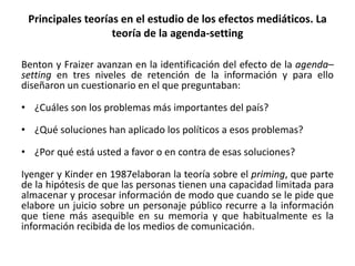 Benton y Fraizer avanzan en la identificación del efecto de la agenda–
setting en tres niveles de retención de la información y para ello
diseñaron un cuestionario en el que preguntaban:
• ¿Cuáles son los problemas más importantes del país?
• ¿Qué soluciones han aplicado los políticos a esos problemas?
• ¿Por qué está usted a favor o en contra de esas soluciones?
Iyenger y Kinder en 1987elaboran la teoría sobre el priming, que parte
de la hipótesis de que las personas tienen una capacidad limitada para
almacenar y procesar información de modo que cuando se le pide que
elabore un juicio sobre un personaje público recurre a la información
que tiene más asequible en su memoria y que habitualmente es la
información recibida de los medios de comunicación.
Principales teorías en el estudio de los efectos mediáticos. La
teoría de la agenda-setting
 