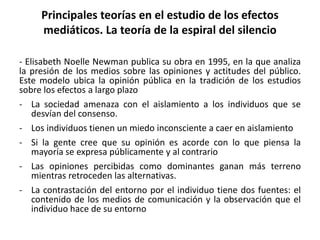 Principales teorías en el estudio de los efectos
mediáticos. La teoría de la espiral del silencio
- Elisabeth Noelle Newman publica su obra en 1995, en la que analiza
la presión de los medios sobre las opiniones y actitudes del público.
Este modelo ubica la opinión pública en la tradición de los estudios
sobre los efectos a largo plazo
- La sociedad amenaza con el aislamiento a los individuos que se
desvían del consenso.
- Los individuos tienen un miedo inconsciente a caer en aislamiento
- Si la gente cree que su opinión es acorde con lo que piensa la
mayoría se expresa públicamente y al contrario
- Las opiniones percibidas como dominantes ganan más terreno
mientras retroceden las alternativas.
- La contrastación del entorno por el individuo tiene dos fuentes: el
contenido de los medios de comunicación y la observación que el
individuo hace de su entorno
 