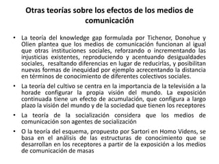 Otras teorías sobre los efectos de los medios de
comunicación
• La teoría del knowledge gap formulada por Tichenor, Donohue y
Olien plantea que los medios de comunicación funcionan al igual
que otras instituciones sociales, reforzando o incrementando las
injusticias existentes, reproduciendo y acentuando desigualdades
sociales, resaltando diferencias en lugar de reducirlas, y posibilitan
nuevas formas de inequidad por ejemplo acrecentando la distancia
en términos de conocimiento de diferentes colectivos sociales.
• La teoría del cultivo se centra en la importancia de la televisión a la
horade configurar la propia visión del mundo. La exposición
continuada tiene un efecto de acumulación, que configura a largo
plazo la visión del mundo y de la sociedad que tienen los receptores
• La teoría de la socialización considera que los medios de
comunicación son agentes de socialización
• O la teoría del esquema, propuesto por Sartori en Homo Videns, se
basa en el análisis de las estructuras de conocimiento que se
desarrollan en los receptores a partir de la exposición a los medios
de comunicación de masas
 