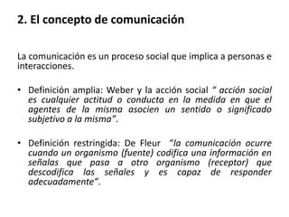 2. El concepto de comunicación
La comunicación es un proceso social que implica a personas e
interacciones.
• Definición amplia: Weber y la acción social “ acción social
es cualquier actitud o conducta en la medida en que el
agentes de la misma asocien un sentido o significado
subjetivo a la misma”.
• Definición restringida: De Fleur “la comunicación ocurre
cuando un organismo (fuente) codifica una información en
señalas que pasa a otro organismo (receptor) que
descodifica las señales y es capaz de responder
adecuadamente”.
 