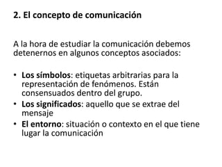A la hora de estudiar la comunicación debemos
detenernos en algunos conceptos asociados:
• Los símbolos: etiquetas arbitrarias para la
representación de fenómenos. Están
consensuados dentro del grupo.
• Los significados: aquello que se extrae del
mensaje
• El entorno: situación o contexto en el que tiene
lugar la comunicación
2. El concepto de comunicación
 