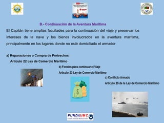 B.- Continuación de la Aventura Marítima
El Capitán tiene amplias facultades para la continuación del viaje y preservar los
intereses de la nave y los bienes involucrados en la aventura marítima,
principalmente en los lugares donde no esté domiciliado el armador
a) Reparaciones o Compra de Pertrechos
Artículo 22 Ley de Comercio Marítimo
 